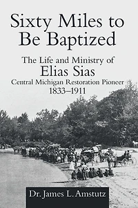 Sixty Miles to Be Baptized: The Life and Ministry of Elias Sias Central Michigan Restoration Pioneer 1833-1911