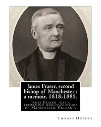 James Fraser, second bishop of Manchester: a memoir, 1818-1885. By: Thomas Hughes: James Fraser (18 August 1818 - 22 October 1885) was a reforming Anglican bishop of Manchester, England.