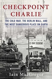 Checkpoint Charlie: the Cold War, Berlin Wall, and Most Dangerous Place On Earth