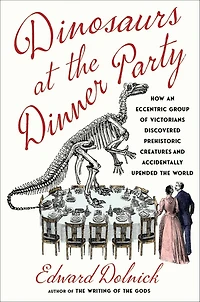 Dinosaurs at the Dinner Party: How an Eccentric Group of Victorians Discovered Prehistoric Creatures and Accidentally Upended World