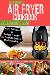 The Complete Air Fryer Cookbook For Beginners: Easy, Delicious And Budget Friendly Air Fryer Recipes For Healthy Living