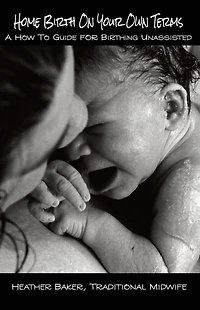 Home Birth On Your Own Terms: A How To Guide For Birthing Unassisted