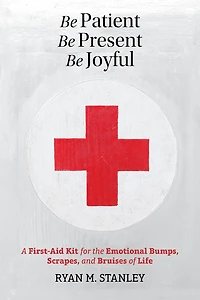 Be Patient, Present, Joyful: A First-Aid Kit for the Emotional Bumps, Scrapes, and Bruises of Life