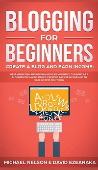 Blogging for Beginners Create a Blog and Earn Income: Best Marketing Writing Methods You NEED; to Profit as Blogger Making Money, Creating Passive Income Gain Success RIGHT NOW.