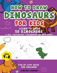How to Draw Dinosaurs for Kids 4-8: Learn How to Draw 50 Favorite, Cute and Ferocious Dinosaurs Step-by-Step for Children Ages 4-8 (T-Rex, Triceratops, Pteranodon and Much More!)