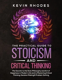 the Practical Guide to Stoicism and Critical Thinking: Secrets Stoic Philosophy Art of Happiness Modern Life Mastering Thinking, Decision Making Problem Solving