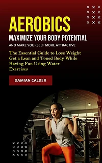 Aerobics: Maximize Your Body Potential and Make Yourself More Attractive (The Essential Guide to Lose Weight Get a Lean Toned While Having Fun Using Water Exercises)