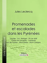 Promenades et escalades dans les Pyrénées: Lourdes - Luz - Baréges - Pic du Midi - Cirque de Gavarnie - Cauterets - Lac de Gaube - Mont-Perdu - Mont Canigou