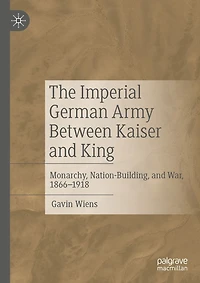 The Imperial German Army Between Kaiser and King: Monarchy, Nation-Building, War, 1866-1918