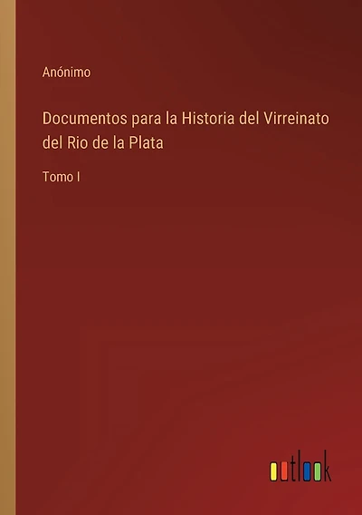 Documentos para la Historia del Virreinato del Rio de la Plata: Tomo I