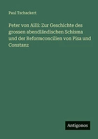 Peter von Ailli: Zur Geschichte des grossen abendlï¿½ndischen Schisma und der Reformconcilien Pisa Constanz