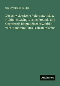 Der schweizerische Reformator Mag. Huldreich Zwingli, seine Freunde und Gegner: ein biographisches Zeitbild vom Standpunkt des Protestantismus