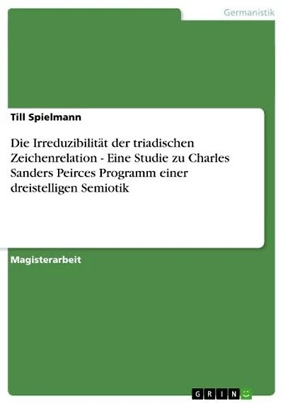 Die Irreduzibilität der triadischen Zeichenrelation - Eine Studie zu Charles Sanders Peirces Programm einer dreistelligen Semiotik: Eine Studie zu Charles Sanders Peirces Programm einer dreistelligen Semiotik