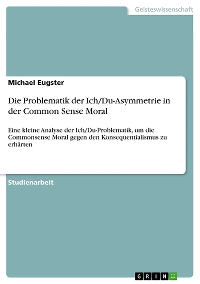 Die Problematik der Ich/Du-Asymmetrie in der Common Sense Moral: Eine kleine Analyse der Ich/Du-Problematik, um die Commonsense Moral gegen den Konsequentialismus zu erhärten