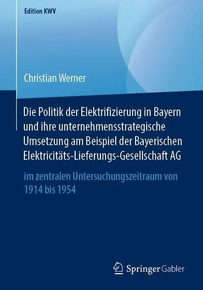 Die Politik der Elektrifizierung in Bayern und ihre unternehmensstrategische Umsetzung am Beispiel der Bayerischen Elektricitäts-Lieferungs-Gesellschaft AG: im zentralen Untersuchungszeitraum von 1914 bis 1954