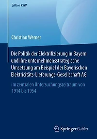 Die Politik der Elektrifizierung in Bayern und ihre unternehmensstrategische Umsetzung am Beispiel der Bayerischen Elektricitäts-Lieferungs-Gesellschaft AG: im zentralen Untersuchungszeitraum von 1914 bis 1954