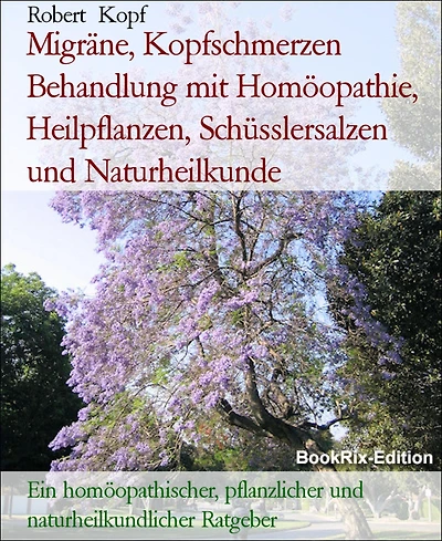 Migräne, Kopfschmerzen Behandlung mit Homöopathie, Heilpflanzen, Schüsslersalzen und Naturheilkunde: Ein homöopathischer, pflanzlicher und naturheilkundlicher Ratgeber