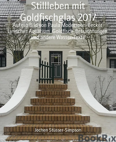 Stillleben mit Goldfischglas 2017: Auf ein Bild von Paula Modersohn-Becker Lyrisches Aquarium Goldfisch-Betrachtungen und andere Wasser-Texte