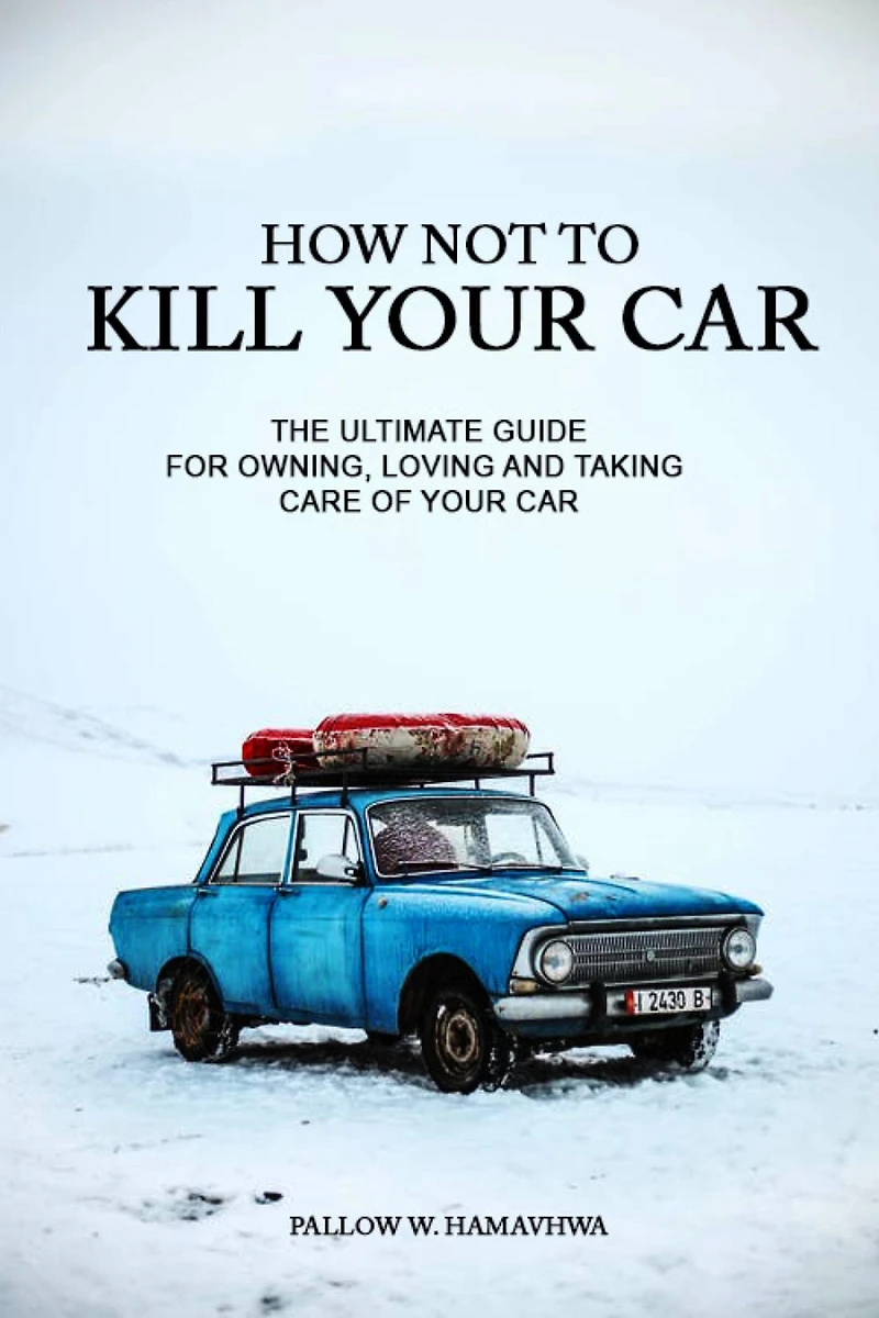 How Not To Kill Your Car: The Ultimate Guide for Owning, Loving And Taking Care Of Your Car