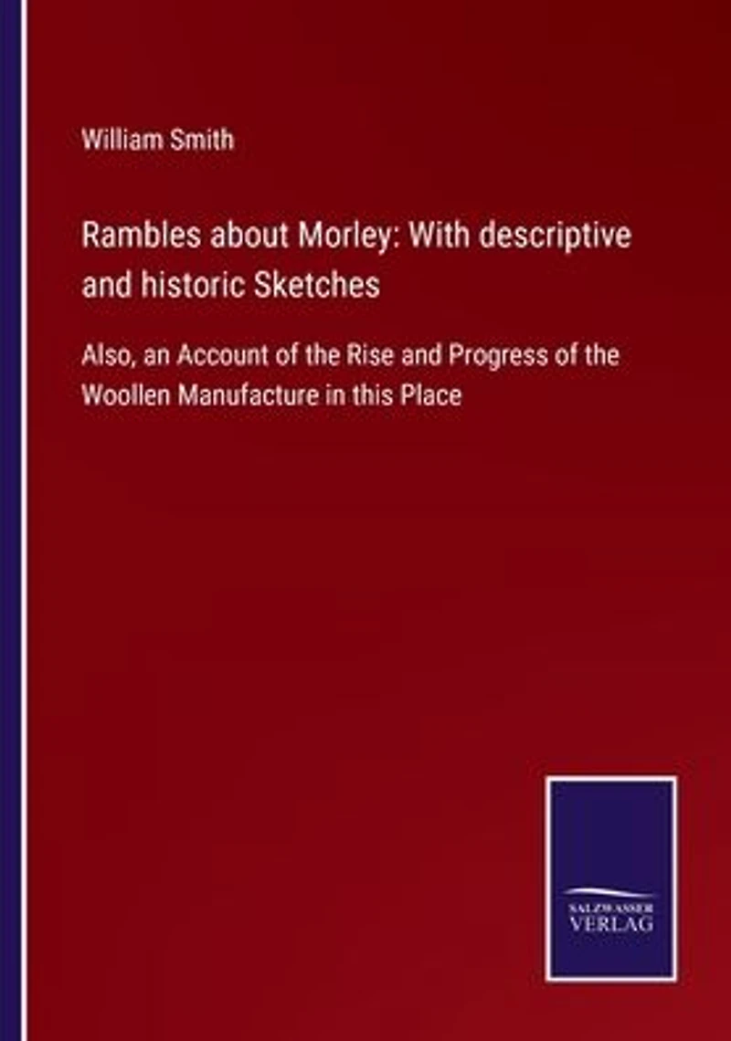 Rambles about Morley: With descriptive and historic Sketches: Also, an Account of the Rise Progress Woollen Manufacture this Place