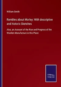 Rambles about Morley: With descriptive and historic Sketches: Also, an Account of the Rise Progress Woollen Manufacture this Place