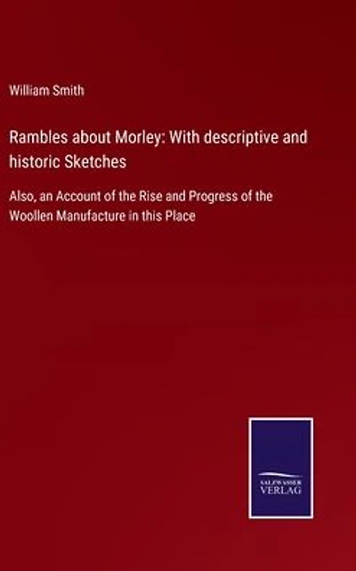 Rambles about Morley: With descriptive and historic Sketches: Also, an Account of the Rise Progress Woollen Manufacture this Place