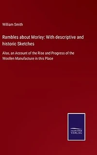 Rambles about Morley: With descriptive and historic Sketches: Also, an Account of the Rise Progress Woollen Manufacture this Place