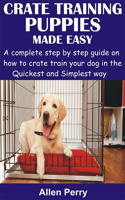 Crate Training Puppies Made Easy: A complete step by step guide on how to crate train your dog in the Quickest and Simplest way