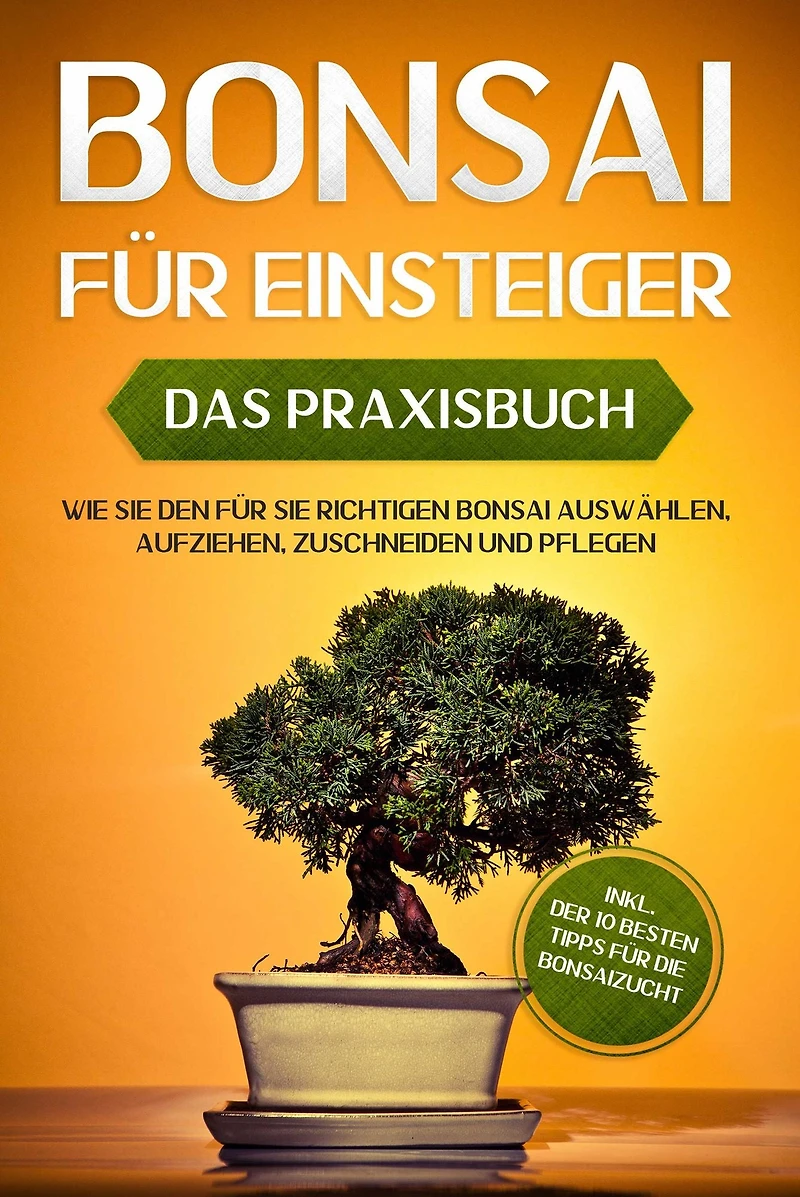 Bonsai für Einsteiger - Das Praxisbuch: Wie Sie den richtigen auswählen, aufziehen, zuschneiden und pflegen inkl. der 10 besten Tipps die Bonsaizucht