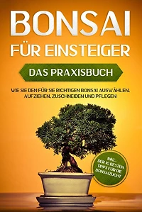 Bonsai für Einsteiger - Das Praxisbuch: Wie Sie den richtigen auswählen, aufziehen, zuschneiden und pflegen inkl. der 10 besten Tipps die Bonsaizucht