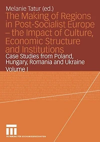 the Making of Regions Post-Socialist Europe - Impact Culture, Economic Structure and Institutions: Case Studies from Poland, Hungary, Romania Ukraine Volume I