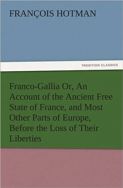 Franco-Gallia Or, An Account of the Ancient Free State of France, and Most Other Parts of Europe, Before the Loss of Their Liberties