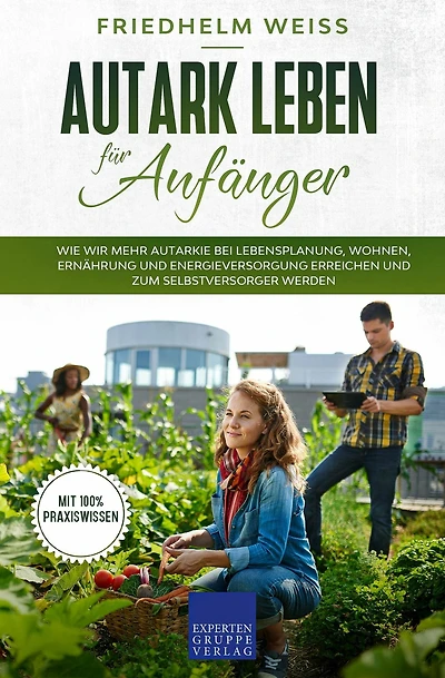 Autark leben für Anfänger: Wie wir mehr Autarkie bei Lebensplanung, Wohnen, Ernährung und Energieversorgung erreichen und zum Selbstversorger werden