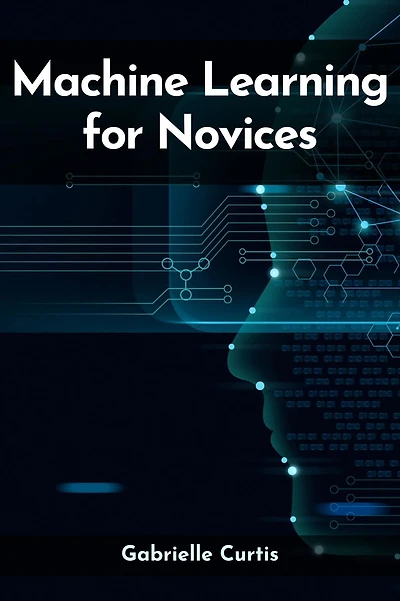 MACHINE LEARNING FOR NOVICES: Navigating the Complex World of Data Science and Artificial Intelligence (2023 Guide)