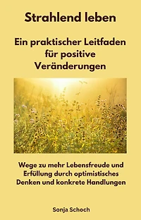 Strahlend leben - Ein praktischer Leitfaden für positive Veränderungen: Wege zu mehr Lebensfreude und Erfüllung durch optimistisches Denken und konkrete Handlungen