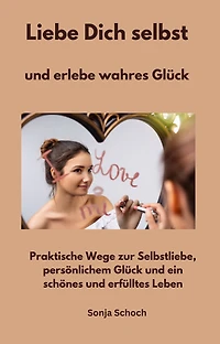 Liebe Dich selbst und erlebe wahres Glück: Praktische Wege zur Selbstliebe, persönlichem Glück und ein schönes und erfülltes Leben