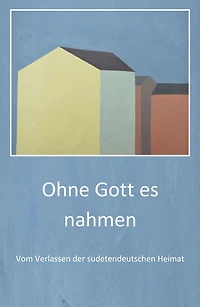Ohne Gott es nahmen: Vom Verlassen der sudetendeutschen Heimat