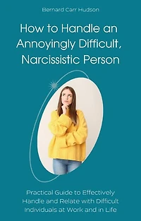 How to Handle an Annoyingly Difficult, Narcissistic Person: Practical Guide to Effectively Handle and Relate with Difficult Individuals at Work and in Life
