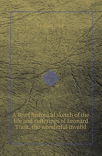 A Brief Historical Sketch of the Life and Sufferings of Leonard Trask, the Wonderful Invalid