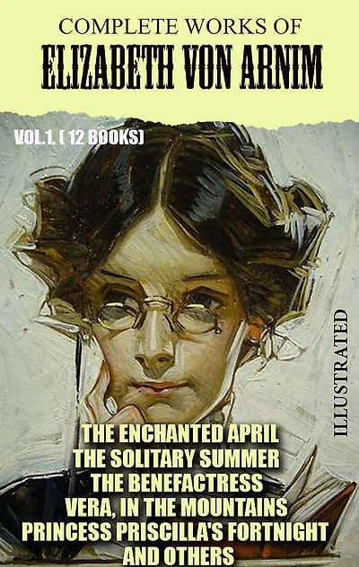 Complete Works of Elizabeth von Arnim. Vol.1. (12 Books). Illustrated: The Enchanted April, The Solitary Summer, The Benefactress, Vera, In the Mountains, Princess Priscilla's Fortnight and others