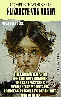 Complete Works of Elizabeth von Arnim. Vol.1. (12 Books). Illustrated: The Enchanted April, The Solitary Summer, The Benefactress, Vera, In the Mountains, Princess Priscilla's Fortnight and others