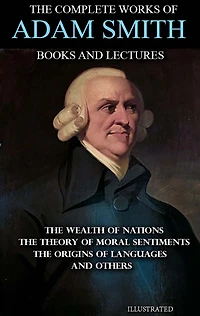 The Complete Works of Adam Smith. Books and Lectures. Illustrated: The Wealth of Nations, The Theory of Moral Sentiments, The Origins of Languages and others