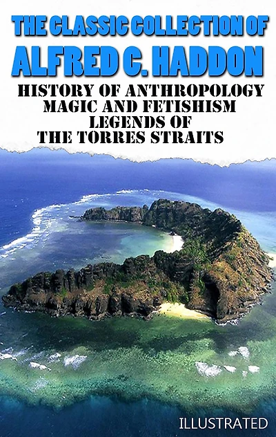 The Classic Collection of Alfred C. Haddon. Illustrated: History of anthropology, Magic and Fetishism, Legends of the Torres Straits
