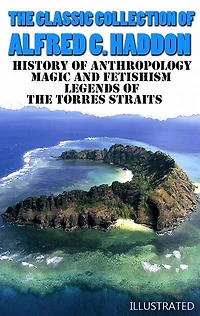 The Classic Collection of Alfred C. Haddon. Illustrated: History of anthropology, Magic and Fetishism, Legends of the Torres Straits