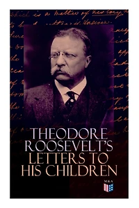 Theodore Roosevelt's Letters to His Children: Touching and Emotional Correspondence of the Former President with Alice, Theodore III, Kermit, Ethel, Archibald, and Quentin From Their Early Childhood Until Their Adulthood