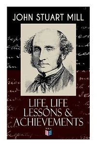 John Stuart Mill: Life, Life Lessons & Achievements: Childhood and Early Education, Moral Influences in Early Youth, Youthful Propagandism, Completion of the "System of Logic", Publication of the "Principles of Political Economy", Parliamentary Life