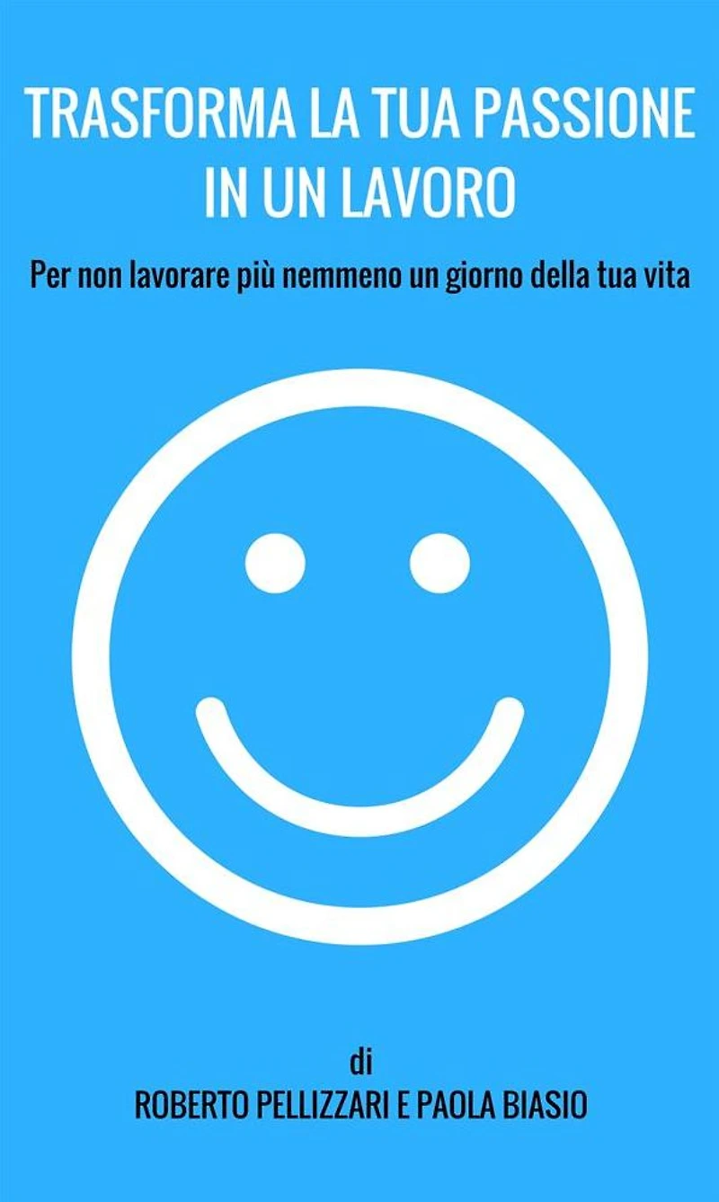 Trasforma la tua passione un lavoro: Per non lavorare più nemmeno giorno della vita