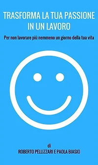 Trasforma la tua passione un lavoro: Per non lavorare più nemmeno giorno della vita