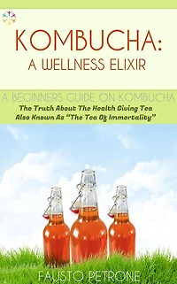 Kombucha: A Wellness Elixir: The Truth About The Health Giving Tea Also Known As "The Tea Of Immortality"