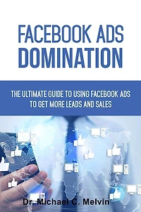 Facebook Ads Domination: The Ultimate Guide To Using Facebook Ads To Getting More Leads And Sales